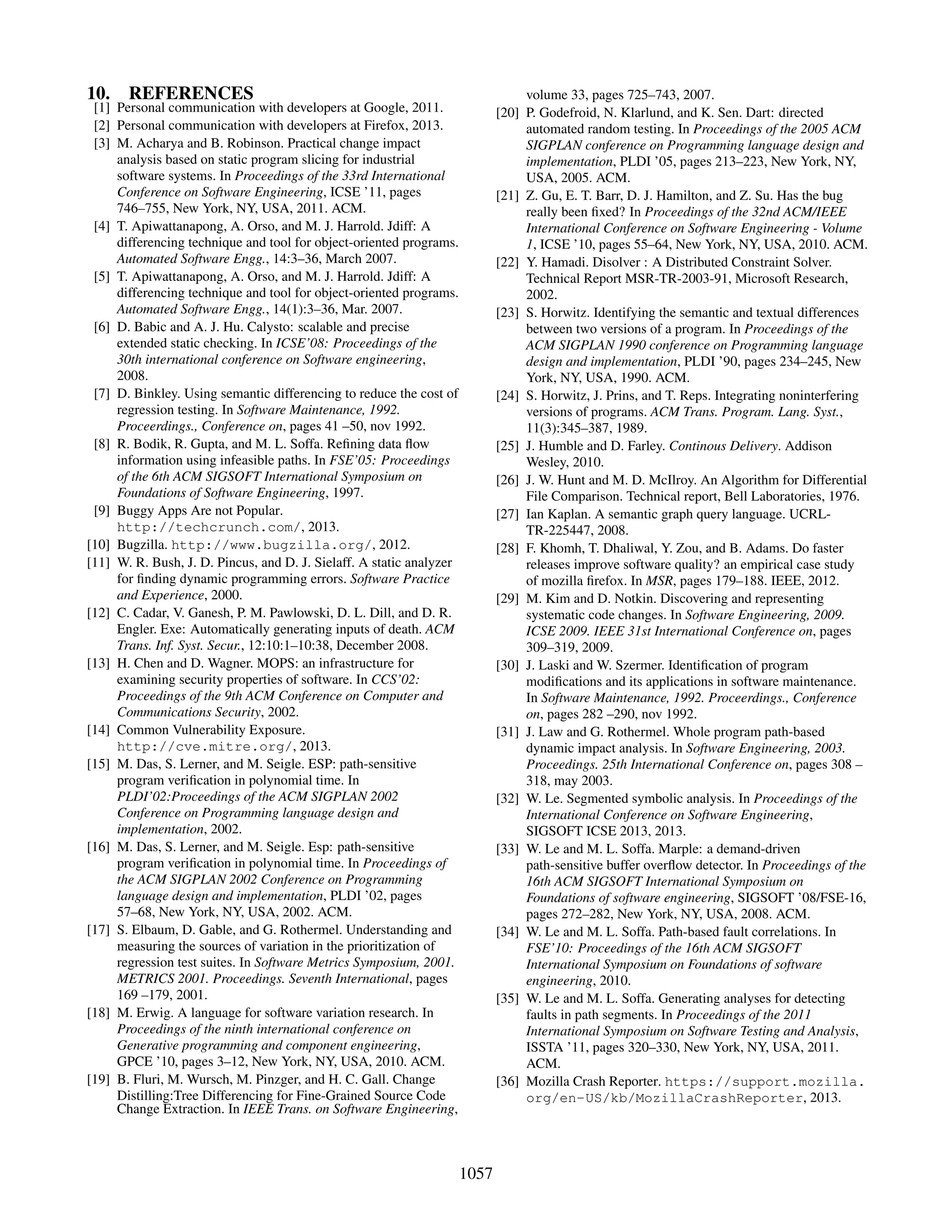 10. REFERENCES
[1] Personal communication with developers at Google, 2011.
[2] Personal communication with developers at Firefox, 2013.
[3] M. Acharya and B. Robinson. Practical change impact
analysis based on static program slicing for industrial
software systems. In Proceedings of the 33rd International
Conference on Software Engineering, ICSE ’11, pages
746–755, New York, NY, USA, 2011. ACM.
[4] T. Apiwattanapong, A. Orso, and M. J. Harrold. Jdiff: A
differencing technique and tool for object-oriented programs.
Automated Software Engg., 14:3–36, March 2007.
[5] T. Apiwattanapong, A. Orso, and M. J. Harrold. Jdiff: A
differencing technique and tool for object-oriented programs.
Automated Software Engg., 14(1):3–36, Mar. 2007.
[6] D. Babic and A. J. Hu. Calysto: scalable and precise
extended static checking. In ICSE’08: Proceedings of the
30th international conference on Software engineering,
2008.
[7] D. Binkley. Using semantic differencing to reduce the cost of
regression testing. In Software Maintenance, 1992.
Proceerdings., Conference on, pages 41 –50, nov 1992.
[8] R. Bodik, R. Gupta, and M. L. Soffa. Reﬁning data ﬂow
information using infeasible paths. In FSE’05: Proceedings
of the 6th ACM SIGSOFT International Symposium on
Foundations of Software Engineering, 1997.
[9] Buggy Apps Are not Popular.
http://techcrunch.com/, 2013.
[10] Bugzilla. http://www.bugzilla.org/, 2012.
[11] W. R. Bush, J. D. Pincus, and D. J. Sielaff. A static analyzer
for ﬁnding dynamic programming errors. Software Practice
and Experience, 2000.
[12] C. Cadar, V. Ganesh, P. M. Pawlowski, D. L. Dill, and D. R.
Engler. Exe: Automatically generating inputs of death. ACM
Trans. Inf. Syst. Secur., 12:10:1–10:38, December 2008.
[13] H. Chen and D. Wagner. MOPS: an infrastructure for
examining security properties of software. In CCS’02:
Proceedings of the 9th ACM Conference on Computer and
Communications Security, 2002.
[14] Common Vulnerability Exposure.
http://cve.mitre.org/, 2013.
[15] M. Das, S. Lerner, and M. Seigle. ESP: path-sensitive
program veriﬁcation in polynomial time. In
PLDI’02:Proceedings of the ACM SIGPLAN 2002
Conference on Programming language design and
implementation, 2002.
[16] M. Das, S. Lerner, and M. Seigle. Esp: path-sensitive
program veriﬁcation in polynomial time. In Proceedings of
the ACM SIGPLAN 2002 Conference on Programming
language design and implementation, PLDI ’02, pages
57–68, New York, NY, USA, 2002. ACM.
[17] S. Elbaum, D. Gable, and G. Rothermel. Understanding and
measuring the sources of variation in the prioritization of
regression test suites. In Software Metrics Symposium, 2001.
METRICS 2001. Proceedings. Seventh International, pages
169 –179, 2001.
[18] M. Erwig. A language for software variation research. In
Proceedings of the ninth international conference on
Generative programming and component engineering,
GPCE ’10, pages 3–12, New York, NY, USA, 2010. ACM.
[19] B. Fluri, M. Wursch, M. Pinzger, and H. C. Gall. Change
Distilling:Tree Differencing for Fine-Grained Source Code
Change Extraction. In IEEE Trans. on Software Engineering,
volume 33, pages 725–743, 2007.
[20] P. Godefroid, N. Klarlund, and K. Sen. Dart: directed
automated random testing. In Proceedings of the 2005 ACM
SIGPLAN conference on Programming language design and
implementation, PLDI ’05, pages 213–223, New York, NY,
USA, 2005. ACM.
[21] Z. Gu, E. T. Barr, D. J. Hamilton, and Z. Su. Has the bug
really been ﬁxed? In Proceedings of the 32nd ACM/IEEE
International Conference on Software Engineering - Volume
1, ICSE ’10, pages 55–64, New York, NY, USA, 2010. ACM.
[22] Y. Hamadi. Disolver : A Distributed Constraint Solver.
Technical Report MSR-TR-2003-91, Microsoft Research,
2002.
[23] S. Horwitz. Identifying the semantic and textual differences
between two versions of a program. In Proceedings of the
ACM SIGPLAN 1990 conference on Programming language
design and implementation, PLDI ’90, pages 234–245, New
York, NY, USA, 1990. ACM.
[24] S. Horwitz, J. Prins, and T. Reps. Integrating noninterfering
versions of programs. ACM Trans. Program. Lang. Syst.,
11(3):345–387, 1989.
[25] J. Humble and D. Farley. Continous Delivery. Addison
Wesley, 2010.
[26] J. W. Hunt and M. D. McIlroy. An Algorithm for Differential
File Comparison. Technical report, Bell Laboratories, 1976.
[27] Ian Kaplan. A semantic graph query language. UCRL-
TR-225447, 2008.
[28] F. Khomh, T. Dhaliwal, Y. Zou, and B. Adams. Do faster
releases improve software quality? an empirical case study
of mozilla ﬁrefox. In MSR, pages 179–188. IEEE, 2012.
[29] M. Kim and D. Notkin. Discovering and representing
systematic code changes. In Software Engineering, 2009.
ICSE 2009. IEEE 31st International Conference on, pages
309–319, 2009.
[30] J. Laski and W. Szermer. Identiﬁcation of program
modiﬁcations and its applications in software maintenance.
In Software Maintenance, 1992. Proceerdings., Conference
on, pages 282 –290, nov 1992.
[31] J. Law and G. Rothermel. Whole program path-based
dynamic impact analysis. In Software Engineering, 2003.
Proceedings. 25th International Conference on, pages 308 –
318, may 2003.
[32] W. Le. Segmented symbolic analysis. In Proceedings of the
International Conference on Software Engineering,
SIGSOFT ICSE 2013, 2013.
[33] W. Le and M. L. Soffa. Marple: a demand-driven
path-sensitive buffer overﬂow detector. In Proceedings of the
16th ACM SIGSOFT International Symposium on
Foundations of software engineering, SIGSOFT ’08/FSE-16,
pages 272–282, New York, NY, USA, 2008. ACM.
[34] W. Le and M. L. Soffa. Path-based fault correlations. In
FSE’10: Proceedings of the 16th ACM SIGSOFT
International Symposium on Foundations of software
engineering, 2010.
[35] W. Le and M. L. Soffa. Generating analyses for detecting
faults in path segments. In Proceedings of the 2011
International Symposium on Software Testing and Analysis,
ISSTA ’11, pages 320–330, New York, NY, USA, 2011.
ACM.
[36] Mozilla Crash Reporter. https://support.mozilla.
org/en-US/kb/MozillaCrashReporter, 2013.
1057
 