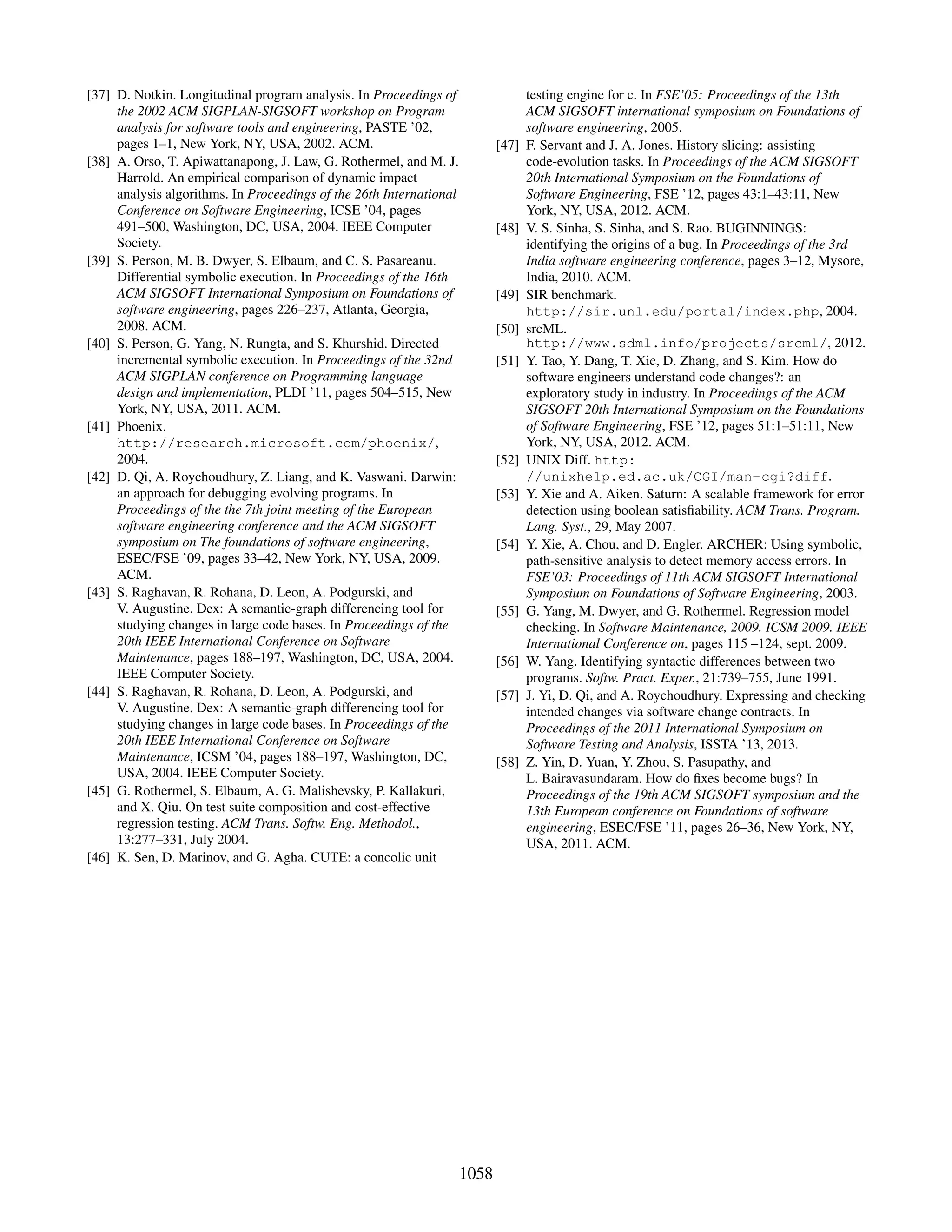 [37] D. Notkin. Longitudinal program analysis. In Proceedings of
the 2002 ACM SIGPLAN-SIGSOFT workshop on Program
analysis for software tools and engineering, PASTE ’02,
pages 1–1, New York, NY, USA, 2002. ACM.
[38] A. Orso, T. Apiwattanapong, J. Law, G. Rothermel, and M. J.
Harrold. An empirical comparison of dynamic impact
analysis algorithms. In Proceedings of the 26th International
Conference on Software Engineering, ICSE ’04, pages
491–500, Washington, DC, USA, 2004. IEEE Computer
Society.
[39] S. Person, M. B. Dwyer, S. Elbaum, and C. S. Pasareanu.
Differential symbolic execution. In Proceedings of the 16th
ACM SIGSOFT International Symposium on Foundations of
software engineering, pages 226–237, Atlanta, Georgia,
2008. ACM.
[40] S. Person, G. Yang, N. Rungta, and S. Khurshid. Directed
incremental symbolic execution. In Proceedings of the 32nd
ACM SIGPLAN conference on Programming language
design and implementation, PLDI ’11, pages 504–515, New
York, NY, USA, 2011. ACM.
[41] Phoenix.
http://research.microsoft.com/phoenix/,
2004.
[42] D. Qi, A. Roychoudhury, Z. Liang, and K. Vaswani. Darwin:
an approach for debugging evolving programs. In
Proceedings of the the 7th joint meeting of the European
software engineering conference and the ACM SIGSOFT
symposium on The foundations of software engineering,
ESEC/FSE ’09, pages 33–42, New York, NY, USA, 2009.
ACM.
[43] S. Raghavan, R. Rohana, D. Leon, A. Podgurski, and
V. Augustine. Dex: A semantic-graph differencing tool for
studying changes in large code bases. In Proceedings of the
20th IEEE International Conference on Software
Maintenance, pages 188–197, Washington, DC, USA, 2004.
IEEE Computer Society.
[44] S. Raghavan, R. Rohana, D. Leon, A. Podgurski, and
V. Augustine. Dex: A semantic-graph differencing tool for
studying changes in large code bases. In Proceedings of the
20th IEEE International Conference on Software
Maintenance, ICSM ’04, pages 188–197, Washington, DC,
USA, 2004. IEEE Computer Society.
[45] G. Rothermel, S. Elbaum, A. G. Malishevsky, P. Kallakuri,
and X. Qiu. On test suite composition and cost-effective
regression testing. ACM Trans. Softw. Eng. Methodol.,
13:277–331, July 2004.
[46] K. Sen, D. Marinov, and G. Agha. CUTE: a concolic unit
testing engine for c. In FSE’05: Proceedings of the 13th
ACM SIGSOFT international symposium on Foundations of
software engineering, 2005.
[47] F. Servant and J. A. Jones. History slicing: assisting
code-evolution tasks. In Proceedings of the ACM SIGSOFT
20th International Symposium on the Foundations of
Software Engineering, FSE ’12, pages 43:1–43:11, New
York, NY, USA, 2012. ACM.
[48] V. S. Sinha, S. Sinha, and S. Rao. BUGINNINGS:
identifying the origins of a bug. In Proceedings of the 3rd
India software engineering conference, pages 3–12, Mysore,
India, 2010. ACM.
[49] SIR benchmark.
http://sir.unl.edu/portal/index.php, 2004.
[50] srcML.
http://www.sdml.info/projects/srcml/, 2012.
[51] Y. Tao, Y. Dang, T. Xie, D. Zhang, and S. Kim. How do
software engineers understand code changes?: an
exploratory study in industry. In Proceedings of the ACM
SIGSOFT 20th International Symposium on the Foundations
of Software Engineering, FSE ’12, pages 51:1–51:11, New
York, NY, USA, 2012. ACM.
[52] UNIX Diff. http:
//unixhelp.ed.ac.uk/CGI/man-cgi?diff.
[53] Y. Xie and A. Aiken. Saturn: A scalable framework for error
detection using boolean satisﬁability. ACM Trans. Program.
Lang. Syst., 29, May 2007.
[54] Y. Xie, A. Chou, and D. Engler. ARCHER: Using symbolic,
path-sensitive analysis to detect memory access errors. In
FSE’03: Proceedings of 11th ACM SIGSOFT International
Symposium on Foundations of Software Engineering, 2003.
[55] G. Yang, M. Dwyer, and G. Rothermel. Regression model
checking. In Software Maintenance, 2009. ICSM 2009. IEEE
International Conference on, pages 115 –124, sept. 2009.
[56] W. Yang. Identifying syntactic differences between two
programs. Softw. Pract. Exper., 21:739–755, June 1991.
[57] J. Yi, D. Qi, and A. Roychoudhury. Expressing and checking
intended changes via software change contracts. In
Proceedings of the 2011 International Symposium on
Software Testing and Analysis, ISSTA ’13, 2013.
[58] Z. Yin, D. Yuan, Y. Zhou, S. Pasupathy, and
L. Bairavasundaram. How do ﬁxes become bugs? In
Proceedings of the 19th ACM SIGSOFT symposium and the
13th European conference on Foundations of software
engineering, ESEC/FSE ’11, pages 26–36, New York, NY,
USA, 2011. ACM.
1058
 
