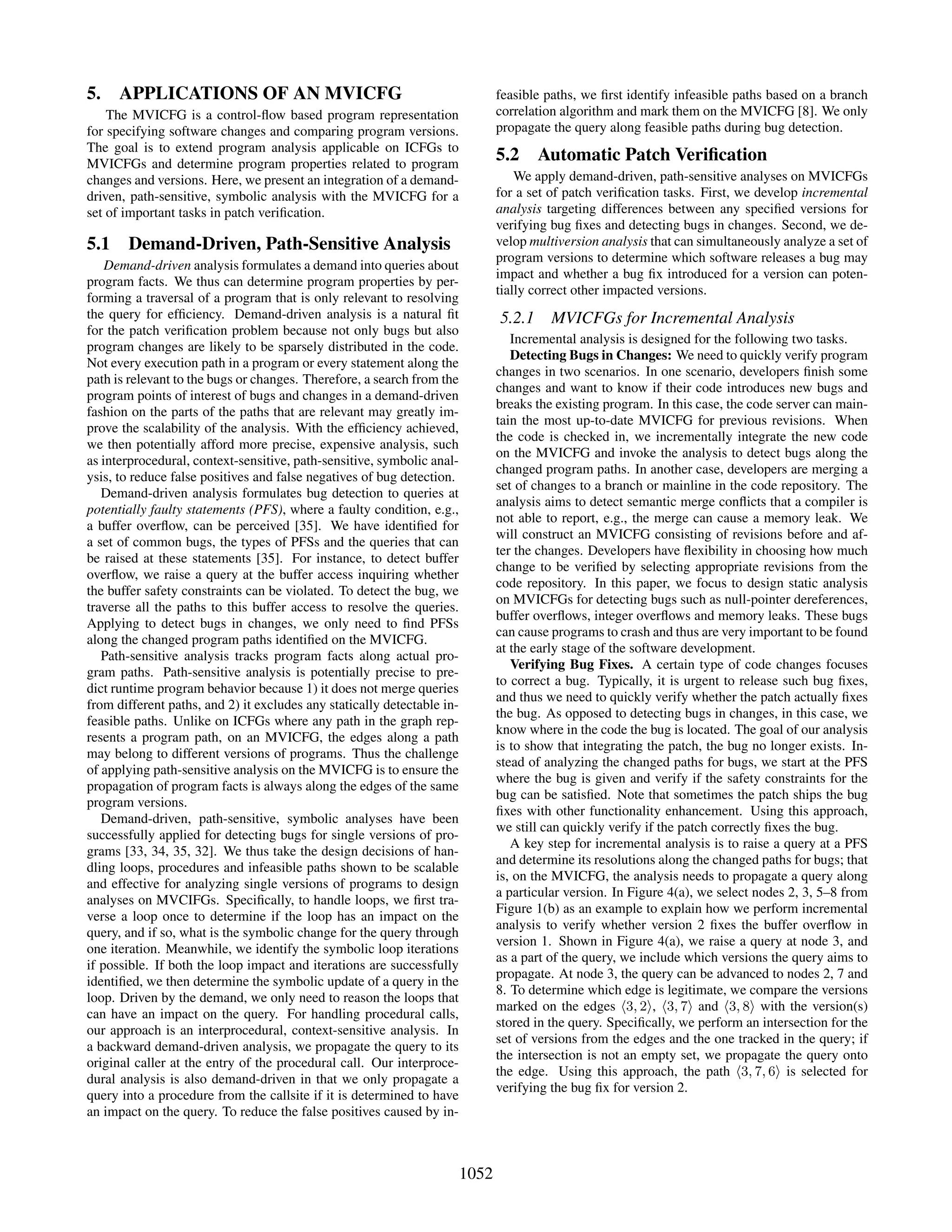 5. APPLICATIONS OF AN MVICFG
The MVICFG is a control-ﬂow based program representation
for specifying software changes and comparing program versions.
The goal is to extend program analysis applicable on ICFGs to
MVICFGs and determine program properties related to program
changes and versions. Here, we present an integration of a demand-
driven, path-sensitive, symbolic analysis with the MVICFG for a
set of important tasks in patch veriﬁcation.
5.1 Demand-Driven, Path-Sensitive Analysis
Demand-driven analysis formulates a demand into queries about
program facts. We thus can determine program properties by per-
forming a traversal of a program that is only relevant to resolving
the query for efﬁciency. Demand-driven analysis is a natural ﬁt
for the patch veriﬁcation problem because not only bugs but also
program changes are likely to be sparsely distributed in the code.
Not every execution path in a program or every statement along the
path is relevant to the bugs or changes. Therefore, a search from the
program points of interest of bugs and changes in a demand-driven
fashion on the parts of the paths that are relevant may greatly im-
prove the scalability of the analysis. With the efﬁciency achieved,
we then potentially afford more precise, expensive analysis, such
as interprocedural, context-sensitive, path-sensitive, symbolic anal-
ysis, to reduce false positives and false negatives of bug detection.
Demand-driven analysis formulates bug detection to queries at
potentially faulty statements (PFS), where a faulty condition, e.g.,
a buffer overﬂow, can be perceived [35]. We have identiﬁed for
a set of common bugs, the types of PFSs and the queries that can
be raised at these statements [35]. For instance, to detect buffer
overﬂow, we raise a query at the buffer access inquiring whether
the buffer safety constraints can be violated. To detect the bug, we
traverse all the paths to this buffer access to resolve the queries.
Applying to detect bugs in changes, we only need to ﬁnd PFSs
along the changed program paths identiﬁed on the MVICFG.
Path-sensitive analysis tracks program facts along actual pro-
gram paths. Path-sensitive analysis is potentially precise to pre-
dict runtime program behavior because 1) it does not merge queries
from different paths, and 2) it excludes any statically detectable in-
feasible paths. Unlike on ICFGs where any path in the graph rep-
resents a program path, on an MVICFG, the edges along a path
may belong to different versions of programs. Thus the challenge
of applying path-sensitive analysis on the MVICFG is to ensure the
propagation of program facts is always along the edges of the same
program versions.
Demand-driven, path-sensitive, symbolic analyses have been
successfully applied for detecting bugs for single versions of pro-
grams [33, 34, 35, 32]. We thus take the design decisions of han-
dling loops, procedures and infeasible paths shown to be scalable
and effective for analyzing single versions of programs to design
analyses on MVCIFGs. Speciﬁcally, to handle loops, we ﬁrst tra-
verse a loop once to determine if the loop has an impact on the
query, and if so, what is the symbolic change for the query through
one iteration. Meanwhile, we identify the symbolic loop iterations
if possible. If both the loop impact and iterations are successfully
identiﬁed, we then determine the symbolic update of a query in the
loop. Driven by the demand, we only need to reason the loops that
can have an impact on the query. For handling procedural calls,
our approach is an interprocedural, context-sensitive analysis. In
a backward demand-driven analysis, we propagate the query to its
original caller at the entry of the procedural call. Our interproce-
dural analysis is also demand-driven in that we only propagate a
query into a procedure from the callsite if it is determined to have
an impact on the query. To reduce the false positives caused by in-
feasible paths, we ﬁrst identify infeasible paths based on a branch
correlation algorithm and mark them on the MVICFG [8]. We only
propagate the query along feasible paths during bug detection.
5.2 Automatic Patch Veriﬁcation
We apply demand-driven, path-sensitive analyses on MVICFGs
for a set of patch veriﬁcation tasks. First, we develop incremental
analysis targeting differences between any speciﬁed versions for
verifying bug ﬁxes and detecting bugs in changes. Second, we de-
velop multiversion analysis that can simultaneously analyze a set of
program versions to determine which software releases a bug may
impact and whether a bug ﬁx introduced for a version can poten-
tially correct other impacted versions.
5.2.1 MVICFGs for Incremental Analysis
Incremental analysis is designed for the following two tasks.
Detecting Bugs in Changes: We need to quickly verify program
changes in two scenarios. In one scenario, developers ﬁnish some
changes and want to know if their code introduces new bugs and
breaks the existing program. In this case, the code server can main-
tain the most up-to-date MVICFG for previous revisions. When
the code is checked in, we incrementally integrate the new code
on the MVICFG and invoke the analysis to detect bugs along the
changed program paths. In another case, developers are merging a
set of changes to a branch or mainline in the code repository. The
analysis aims to detect semantic merge conﬂicts that a compiler is
not able to report, e.g., the merge can cause a memory leak. We
will construct an MVICFG consisting of revisions before and af-
ter the changes. Developers have ﬂexibility in choosing how much
change to be veriﬁed by selecting appropriate revisions from the
code repository. In this paper, we focus to design static analysis
on MVICFGs for detecting bugs such as null-pointer dereferences,
buffer overﬂows, integer overﬂows and memory leaks. These bugs
can cause programs to crash and thus are very important to be found
at the early stage of the software development.
Verifying Bug Fixes. A certain type of code changes focuses
to correct a bug. Typically, it is urgent to release such bug ﬁxes,
and thus we need to quickly verify whether the patch actually ﬁxes
the bug. As opposed to detecting bugs in changes, in this case, we
know where in the code the bug is located. The goal of our analysis
is to show that integrating the patch, the bug no longer exists. In-
stead of analyzing the changed paths for bugs, we start at the PFS
where the bug is given and verify if the safety constraints for the
bug can be satisﬁed. Note that sometimes the patch ships the bug
ﬁxes with other functionality enhancement. Using this approach,
we still can quickly verify if the patch correctly ﬁxes the bug.
A key step for incremental analysis is to raise a query at a PFS
and determine its resolutions along the changed paths for bugs; that
is, on the MVICFG, the analysis needs to propagate a query along
a particular version. In Figure 4(a), we select nodes 2, 3, 5–8 from
Figure 1(b) as an example to explain how we perform incremental
analysis to verify whether version 2 ﬁxes the buffer overﬂow in
version 1. Shown in Figure 4(a), we raise a query at node 3, and
as a part of the query, we include which versions the query aims to
propagate. At node 3, the query can be advanced to nodes 2, 7 and
8. To determine which edge is legitimate, we compare the versions
marked on the edges 3, 2 , 3, 7 and 3, 8 with the version(s)
stored in the query. Speciﬁcally, we perform an intersection for the
set of versions from the edges and the one tracked in the query; if
the intersection is not an empty set, we propagate the query onto
the edge. Using this approach, the path 3, 7, 6 is selected for
verifying the bug ﬁx for version 2.
1052
 