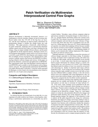 Patch Veriﬁcation via Multiversion
Interprocedural Control Flow Graphs
Wei Le, Shannon D. Pattison
Rochester Institute of Technology
One Lomb Memorial Drive, Rochester, NY, USA
{wei.le, sdp1929}@rit.edu
ABSTRACT
Software development is inherently incremental; however, it is
challenging to correctly introduce changes on top of existing code.
Recent studies show that 15%-24% of the bug ﬁxes are incor-
rect, and the most important yet hard-to-acquire information for
programming changes is whether this change breaks any code
elsewhere. This paper presents a framework, called Hydrogen,
for patch veriﬁcation. Hydrogen aims to automatically determine
whether a patch correctly ﬁxes a bug, a new bug is introduced in the
change, a bug can impact multiple software releases, and the patch
is applicable for all the impacted releases. Hydrogen consists of a
novel program representation, namely multiversion interprocedural
control ﬂow graph (MVICFG), that integrates and compares control
ﬂow of multiple versions of programs, and a demand-driven, path-
sensitive symbolic analysis that traverses the MVICFG for detect-
ing bugs related to software changes and versions. In this paper, we
present the deﬁnition, construction and applications of MVICFGs.
Our experimental results show that Hydrogen correctly builds de-
sired MVICFGs and is scalable to real-life programs such as libpng,
tightvnc and putty. We experimentally demonstrate that MVICFGs
can enable efﬁcient patch veriﬁcation. Using the results generated
by Hydrogen, we have found a few documentation errors related to
patches for a set of open-source programs.
Categories and Subject Descriptors
D.2.4 [Software/Program Veriﬁcation]: Reliability
General Terms
Algorithms, Experimentation, Reliability, Veriﬁcation
Keywords
Multiversion, Software Changes, Patch Veriﬁcation
1. INTRODUCTION
As software becomes an essential part of our daily life, it is very
important to be able to deliver new features, critical patches, refac-
torings or performance optimizations in a trustworthy way and in
Permission to make digital or hard copies of all or part of this work for
personal or classroom use is granted without fee provided that copies are
not made or distributed for proﬁt or commercial advantage and that copies
bear this notice and the full citation on the ﬁrst page. To copy otherwise, to
republish, to post on servers or to redistribute to lists, requires prior speciﬁc
permission and/or a fee.
ICSE ’14, May 31-June 7, 2014, Hyderabad, India
Copyright 14 ACM 978-1-4503-2756-5/14/05 ...$15.00.
a timely fashion. Nowadays, many software companies adopt an
agile process and deliver incremental changes via short release cy-
cles, e.g., Google Chrome and Firefox release new versions every
6 weeks [28]. Fast releases increase the communications between
software companies and users but not the users’ tolerance of bugs.
A recent study shows that only 16% of smartphone users are will-
ing to try a failing app more than twice [9]. System administrators
are typically very careful about updating software because unstable
new releases can lead to unrecoverable consequences. Importantly,
if we do not assure release quality, an overwhelming number of
failures can be returned after software deployment [36], diagnos-
ing which can stall new releases [25].
Although important, it is challenging to ensure the correctness of
software changes especially in a fast release setting. To introduce
a change, developers need to understand existing code which may
be written by other people, and the documentation can be missing
or out of date. A recent study shows that the most important yet
hard-to-acquire information for software changes is whether this
change breaks any code elsewhere [51]. In fact, a 2011 Gmail bug
that deleted emails for millions of users was caused by an incorrect
code refactoring [1]. Studies on important open-source software
found that 14.8%– 24.4% of bug-ﬁxes are erroneous [58]. Frequent
releases typically imply multiple versions exist in the ﬁeld, as users
may have different habits to update software, or the old versions
need to exist to be compatible with system dependencies; thus, we
need to ensure that common changes, such as bug ﬁxes, are not only
effective for a program but also for all the versions maintained.
Traditional software assurance tools targeting single versions of
programs are not scalable and ﬂexible for verifying changes, as
such analysis can take days to terminate for large software [11,
15]. Even worse, many warnings can be generated for the new
version, but it is hard to determine which warnings are relevant to
the changes. Program analysis targeting software changes include
impact analysis, and its goal is to determine which statements in
a program can be affected by a change. Yang et al. used impact
analysis to isolate the code potentially affected by the changes and
performed model checking only on the impacted code [55]. Al-
though targeting changes, this approach is still exhaustive in that
it explores all the paths impacted by the change for veriﬁcation.
Sometimes, the impact of a change can be large, leading to state ex-
plosion problems [3]. Person et al. generate and compare symbolic
signatures from function calls to determine whether the semantics
of programs have been changed between versions [40]. The com-
parison is done ofﬂine in that it ﬁrst analyzes each program version
respectively and then compares their analysis results. The problems
of such an ofﬂine comparison are twofold. First, it redundantly de-
tects information as the two versions share the majority of code.
Second, the information used to compare program properties, such
Permission to make digital or hard copies of all or part of this work for personal or
classroom use is granted without fee provided that copies are not made or distributed
for proﬁt or commercial advantage and that copies bear this notice and the full citation
on the ﬁrst page. Copyrights for components of this work owned by others than ACM
must be honored. Abstracting with credit is permitted. To copy otherwise, or republish,
to post on servers or to redistribute to lists, requires prior speciﬁc permission and/or a
fee. Request permissions from Permissions@acm.org.
ICSE’14, May 31 – June 7, 2014, Hyderabad, India
Copyright 2014 ACM 978-1-4503-2756-5/14/05...$15.00
http://dx.doi.org/10.1145/2568225.2568304
1047
 