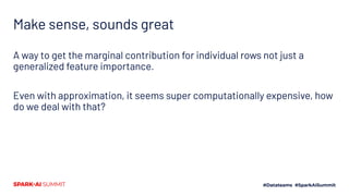 Make sense, sounds great
A way to get the marginal contribution for individual rows not just a
generalized feature importance.
Even with approximation, it seems super computationally expensive, how
do we deal with that?
 
