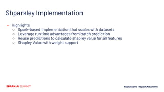Shparkley Implementation
▪ Highlights
○ Spark-based implementation that scales with datasets
○ Leverage runtime advantages from batch prediction
○ Reuse predictions to calculate shapley value for all features
○ Shapley Value with weight support
 