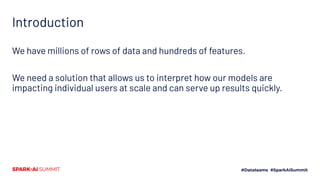 Introduction
We have millions of rows of data and hundreds of features.
We need a solution that allows us to interpret how our models are
impacting individual users at scale and can serve up results quickly.
 