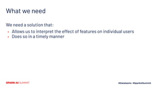 What we need
We need a solution that:
▪ Allows us to interpret the effect of features on individual users
▪ Does so in a timely manner
 