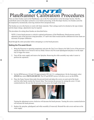 There are three brushes used on the PlateRunner; one in the Pre-wash and two in the Developer Section. The Pre-
wash Brush removes the plate’s protective cover before processing. In the Developer Section, two brushes assist the
development by mechanically removing emulsion from unexposed areas.
The brushes are set at the factory to work with Xante materials. Their settings need to be checked as the type of plate
and developer change, adjustments may be required.
The procedures for setting these brushes are described below.
NOTE: Correct brush pressure is critical to optimal performance of the PlateRunner. Brush pressure must be
adjusted as part of the processor setup procedure. A 5 and 6 mm Allen wrench and the calibration kit from Xante are
necessary for proper calibration.
Read through the entire procedure before attempting to set the brush pressures.
Setting the Pre-wash Brush
1. Bring the Processor to operating temperature and raise the Top Cover. Remove the Side Covers of the processor
and put the Main Cover Switch in Service Mode. Remove the Pre-wash Splashguard and place it on the input
tray to trigger the sensor.
2. Turn off the water supply and remove the Spraybar. Removing the roller assembly may make it easier to
perform the oeprations.
3. Set the RPM between 110 and 120 (approximately 80% for U.S. conﬁgurations). On the front panel, select
SPEED then select PREWASH BRUSH. The UP and DOWN arrows will allow you to set the RPMs.PREWASH BRUSH. The UP and DOWN arrows will allow you to set the RPMs.PREWASH BRUSH
4. Place the Xante Tension Strip under the prewash brush and adjust the screws on each end of the brush
until the roller barely touches the Tension Strip. Then increase the pressure by turning the screw 1/4 turn
counterclockwise. Be sure that the pressure is even across the length of the brush.
Turning the adjustment screws clockwise will decrease the brush pressure. Turning the screws counterclockwise
will increase the brush pressure.
5. Replace the spraybar, splashguard, and roller assembly (if removed). Reinstall the side covers and turn on the
water supply.
PlateRunner Calibration Procedures
 
