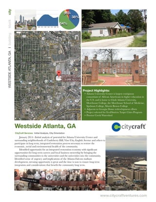 www.citycraftventures.com
5%3%
54%
38%
White
African American
Asian
Hispanic
Westside Atlanta, GA
Project Highlights:
• Atlanta University Center is largest contiguous
consortium of African Americans in higher education in
the U.S. and is home to Clark Atlanta University,
Morehouse College, the Morehouse School of Medicine,
Spelman College, Morris Brown College
• Adjacent to Georgia Dome redevelopment efforts
• Project selected for EcoDistricts Target Cities Program
• Proctor Creek Watershed
WESTSIDEATLANTA,GA❘buildingblockcity
CityCraft Services: Initial Analysis, City Orientation
0
37500
75000
112500
150000
1790 1810 1830 1850 1870 1890 1910 1930 1950 1970 1990 2010
January 2014 - Initial analysis of potential for Atlanta University Center and
surrounding neighborhoods of Castleberry Hill, Vine City, English Avenue and others to
participate in long term, integrated restoration process necessary to restore the
economic, social and environmental health of the community.
Identiﬁed opportunity for an integrated restoration economy with signiﬁcant
opportunities for long term careers and local business ownership by bringing the
surrounding communities to the universities and the universities into the community.
Identiﬁed sense of urgency and implications of the Atlanta Falcons stadium
development, stressing opportunity is great and the time is now to ensure long term
integration and considerations that beneﬁt the community long term.
 