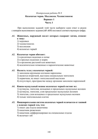 100
Контрольная работа № 8
Кольчатые черви. Моллюски. Членистоногие
Вариант 1
Часть 1
При выполнении заданий этой части выберите один ответ и рядом
с номером выполняемого задания (А1–А31) поставьте соответствующую цифру.
А1. Животных, наружный скелет которых содержит хитин, относят
к типу:
1) хордовых
2) членистоногих
3) моллюсков
4) кольчатых червей
А2. Кольчатые черви обитают:
1) в различных водоемах и почве
2) в пресных водоемах и морях
3) в организме растений или животных
4) исключительно почвенные и паразитические животные
А3. Полость тела у кольчатых червей:
1) заполнена крупными клетками паренхимы
2) является вторичной, выстлана специальным эпителием
3) первичная, не имеет эпителиальной выстилки
4) отсутствует, пространство между органами заполнено паренхимой
А4. Кожно-мускульный мешок кольчатых червей состоит из:
1) кутикулы, эпителия, кольцевых и продольных мускульных волокон
2) кутикулы, эпителия, слоя продольных мускульных волокон
3) эпителия, слоя кольцевых и продольных мускульных волокон
4) только эпителиальных клеток
А5. Пищеварительная система кольчатых червей отличается от таковой
у плоских червей тем, что:
1) имеет два отдела кишечника
2) кишечник разветвлен
3) кишечник дифференцирован на специальные отделы
4) включает зоб
Copyright ОАО «ЦКБ «БИБКОМ» & ООО «Aгентство Kнига-Cервис»
 