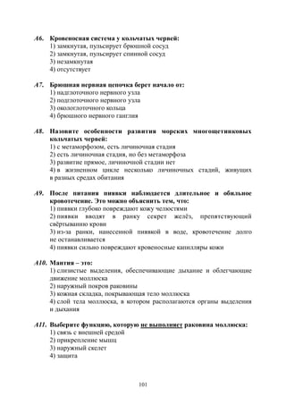101
А6. Кровеносная система у кольчатых червей:
1) замкнутая, пульсирует брюшной сосуд
2) замкнутая, пульсирует спинной сосуд
3) незамкнутая
4) отсутствует
А7. Брюшная нервная цепочка берет начало от:
1) надглоточного нервного узла
2) подглоточного нервного узла
3) окологлоточного кольца
4) брюшного нервного ганглия
А8. Назовите особенности развития морских многощетинковых
кольчатых червей:
1) с метаморфозом, есть личиночная стадия
2) есть личиночная стадия, но без метаморфоза
3) развитие прямое, личиночной стадии нет
4) в жизненном цикле несколько личиночных стадий, живущих
в разных средах обитания
А9. После питания пиявки наблюдается длительное и обильное
кровотечение. Это можно объяснить тем, что:
1) пиявки глубоко повреждают кожу челюстями
2) пиявки вводят в ранку секрет желёз, препятствующий
свёртыванию крови
3) из-за ранки, нанесенной пиявкой в воде, кровотечение долго
не останавливается
4) пиявки сильно повреждают кровеносные капилляры кожи
А10. Мантия – это:
1) слизистые выделения, обеспечивающие дыхание и облегчающие
движение моллюска
2) наружный покров раковины
3) кожная складка, покрывающая тело моллюска
4) слой тела моллюска, в котором располагаются органы выделения
и дыхания
А11. Выберите функцию, которую не выполняет раковина моллюска:
1) связь с внешней средой
2) прикрепление мышц
3) наружный скелет
4) защита
Copyright ОАО «ЦКБ «БИБКОМ» & ООО «Aгентство Kнига-Cервис»
 