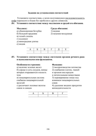 106
Задания на установления соответствий
Установите соответствия, а затем получившуюся последовательность
цифр перенесите в бланк без пробелов и других символов.
В4. Установите соответствие между моллюском и средой его обитания.
Моллюск: Среда обитания:
а) обыкновенная беззубка 1) водная
б) большой прудовик 2) наземно-воздушная
в) голый слизень
г) осьминог
д) виноградная улитка
е) мидия
А Б В Г Д Е
В5. Установите соответствие между системами органов речного рака
и выполняемыми ими функциями.
Особенности строения: Функции:
а) наличие зеленых желез 1) воспроизводство потомства
б) сердце и сеть сосудов, концы
которых открываются в полость
тела
2) снабжение клеток, тканей
и органов кислородом
и питательными веществами
в) пищеварительная система
снабжена пищеварительной
железой
3) переваривание пищи под
влиянием пищеварительных
соков
г) различают половые железы
самок и самцов
4) удаление жидких продуктов
жизнедеятельности
А Б В Г
Copyright ОАО «ЦКБ «БИБКОМ» & ООО «Aгентство Kнига-Cервис»
 