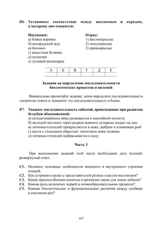 107
В6. Установите соответствие между насекомым и отрядом,
к которому оно относится:
Насекомое: Отряд:
а) божья коровка 1) жесткокрылые
б) колорадский жук 2) чешуекрылые
в) богомол 3) прямокрылые
г) капустная белянка
д) кузнечик
е) тутовый шелкопряд
А Б В Г Д Е
Задания на определение последовательности
биологических процессов и явлений
Внимательно прочитайте задание, затем определите последовательность
элементов ответа и запишите эту последовательность в бланк.
В7. Укажите последовательность событий, происходящих при развитии
беззубки обыкновенной:
а) оплодотворённое яйцо развивается в мантийной полости
б) молодой моллюск через разрыв кожного пузырька падает на дно
в) личинка-глохидий прикрепляется к коже, жабрам и плавникам рыб
г) циста с глохидием обрастает эпителием кожи хозяина
д) личинка-глохидий выбрасывается в воду
Часть 3
При выполнении заданий этой части необходимо дать полный,
развернутый ответ.
С1. Назовите основные особенности внешнего и внутреннего строения
клещей.
С2. Как устроено сердце у представителей разных классов моллюсков?
С3. Какие приспособления имеются в организме паука для ловли добычи?
С4. Какова роль кольчатых червей в почвообразовательном процессе?
С5. Каковы биологические и функциональные различия между особями
в пчелином рое?
Copyright ОАО «ЦКБ «БИБКОМ» & ООО «Aгентство Kнига-Cервис»
 