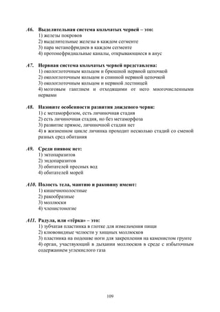 109
А6. Выделительная система кольчатых червей – это:
1) железы покровов
2) выделительные железы в каждом сегменте
3) пара метанефридиев в каждом сегменте
4) протонефридиальные каналы, открывающиеся в анус
А7. Нервная система кольчатых червей представлена:
1) окологлоточным кольцом и брюшной нервной цепочкой
2) окологлоточным кольцом и спинной нервной цепочкой
3) окологлоточным кольцом и нервной лестницей
4) мозговым ганглием и отходящими от него многочисленными
нервами
А8. Назовите особенности развития дождевого червя:
1) с метаморфозом, есть личиночная стадия
2) есть личиночная стадия, но без метаморфоза
3) развитие прямое, личиночной стадии нет
4) в жизненном цикле личинка проходит несколько стадий со сменой
разных сред обитания
А9. Среди пиявок нет:
1) эктопаразитов
2) эндопаразитов
3) обитателей пресных вод
4) обитателей морей
А10. Полость тела, мантию и раковину имеют:
1) кишечнополостные
2) ракообразные
3) моллюски
4) членистоногие
А11. Радула, или «тёрка» – это:
1) зубчатая пластинка в глотке для измельчения пищи
2) клювовидные челюсти у хищных моллюсков
3) пластинка на подошве ноги для закрепления на каменистом грунте
4) орган, участвующий в дыхании моллюсков в среде с избыточным
содержанием углекислого газа
Copyright ОАО «ЦКБ «БИБКОМ» & ООО «Aгентство Kнига-Cервис»
 