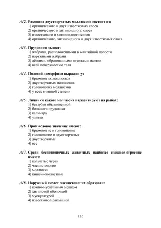 110
А12. Раковина двустворчатых моллюсков состоит из:
1) органического и двух известковых слоев
2) органического и хитиноидного слоев
3) известкового и хитиноидного слоев
4) органического, хитиноидного и двух известковых слоев
А13. Прудовики дышат:
1) жабрами, расположенными в мантийной полости
2) наружными жабрами
3) лёгкими, образованными стенками мантии
4) всей поверхностью тела
А14. Половой диморфизм выражен у:
1) брюхоногих моллюсков
2) двустворчатых моллюсков
3) головоногих моллюсков
4) у всех в равной степени
А15. Личинки какого моллюска паразитируют на рыбах:
1) беззубки обыкновенной
2) большого прудовика
3) кальмара
4) улитки
А16. Промысловое значение имеют:
1) брюхоногие и головоногие
2) головоногие и двустворчатые
3) двустворчатые
4) все
А17. Среди беспозвоночных животных наиболее сложное строение
имеют:
1) кольчатые черви
2) членистоногие
3) моллюски
4) кишечнополостные
А18. Наружный скелет членистоногих образован:
1) кожно-мускульным мешком
2) хитиновой оболочкой
3) мускулатурой
4) известковой раковиной
Copyright ОАО «ЦКБ «БИБКОМ» & ООО «Aгентство Kнига-Cервис»
 