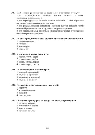 118
А8. Особенности размножения ланцетника заключаются в том, что:
1) это гермафродиты; половые клетки выходят в воду;
оплодотворение наружное
2) это гермафродиты; половые клетки остаются в теле взрослого
организма; оплодотворение внутреннее
3) это раздельнополые животные; половые клетки выходят через
околожаберную полость в воду; оплодотворение наружное
4) это раздельнополые животные; яйцеклетки остаются в теле самки;
оплодотворение внутреннее
А9. Назовите рыб, которые эволюционно являются самыми молодыми:
1) двоякодышащие
2) хрящевые
3) кистепёрые
4) костистые
А10. К проходным рыбам относятся:
1) лосось, угорь, осётр
2) лосось, щука, осётр
3) окунь, лосось, карась
4) лосось, щука, треска
А11. Назовите парные плавники рыб:
1) спинной и анальный
2) грудной и брюшной
3) хвостовой и анальный
4) грудной и спинной
А12. Плавательный пузырь связан с системой:
1) нервной
2) кровообращения
3) дыхания
4) пищеварения
А13. Очищение крови у рыб от продуктов распада происходит в:
1) почках и жабрах
2) кишечнике и печени
3) коже и почках
4) печени и жабрах
Copyright ОАО «ЦКБ «БИБКОМ» & ООО «Aгентство Kнига-Cервис»
 