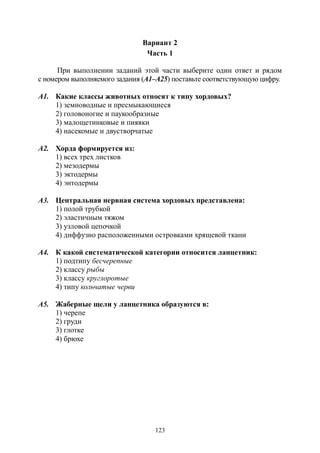 123
Вариант 2
Часть 1
При выполнении заданий этой части выберите один ответ и рядом
с номером выполняемого задания (А1–А25) поставьте соответствующую цифру.
А1. Какие классы животных относят к типу хордовых?
1) земноводные и пресмыкающиеся
2) головоногие и паукообразные
3) малощетинковые и пиявки
4) насекомые и двустворчатые
А2. Хорда формируется из:
1) всех трех листков
2) мезодермы
3) эктодермы
4) энтодермы
А3. Центральная нервная система хордовых представлена:
1) полой трубкой
2) эластичным тяжом
3) узловой цепочкой
4) диффузно расположенными островками хрящевой ткани
А4. К какой систематической категории относится ланцетник:
1) подтипу бесчерепные
2) классу рыбы
3) классу круглоротые
4) типу кольчатые черви
А5. Жаберные щели у ланцетника образуются в:
1) черепе
2) груди
3) глотке
4) брюхе
Copyright ОАО «ЦКБ «БИБКОМ» & ООО «Aгентство Kнига-Cервис»
 