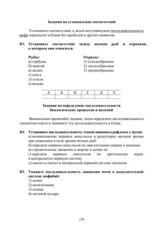 128
Задания на установление соответствий
Установите соответствия, а затем получившуюся последовательность
цифр перенесите в бланк без пробелов и других символов.
В3. Установите соответствие между видами рыб и отрядами,
к которым они относятся.
Рыбы: Отряды:
а) горбуша 1) сельдеобразные
б) минтай 2) лососеобразные
в) налим 3) трескообразные
г) семга
д) сельдь
е) килька
А Б В Г Д Е
Задания на определение последовательности
биологических процессов и явлений
Внимательно прочитайте задание, затем определите последовательность
элементов ответа и запишите эту последовательность в бланк.
В4. Установите последовательность этапов пищевого рефлекса у окуня:
а) возникновение нервных импульсов в рецепторах органов зрения
при появлении в поле зрения мелких рыб
б) передача нервных импульсов по двигательным нервам к мышцам
в) стремительное движение к жертве и захват её
г) передача нервных импульсов по зрительному нерву
в центральную нервную систему
д) анализ и синтез в центральной нервной системе сигналов
В5. Укажите последовательность движения мочи в выделительной
системе амфибий:
1) почки
2) мочеточники
3) клоака
4) мочевой пузырь
Copyright ОАО «ЦКБ «БИБКОМ» & ООО «Aгентство Kнига-Cервис»
 