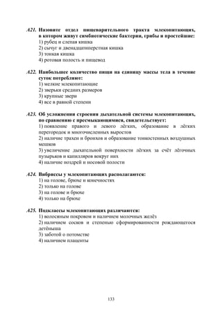 133
А21. Назовите отдел пищеварительного тракта млекопитающих,
в котором живут симбиотические бактерии, грибы и простейшие:
1) рубец и слепая кишка
2) сычуг и двенадцатиперстная кишка
3) тонкая кишка
4) ротовая полость и пищевод
А22. Наибольшее количество пищи на единицу массы тела в течение
суток потребляют:
1) мелкие млекопитающие
2) зверьки средних размеров
3) крупные звери
4) все в равной степени
А23. Об усложнении строения дыхательной системы млекопитающих,
по сравнению с пресмыкающимися, свидетельствует:
1) появление правого и левого лёгких, образование в лёгких
перегородок и многочисленных выростов
2) наличие трахеи и бронхов и образование тонкостенных воздушных
мешков
3) увеличение дыхательной поверхности лёгких за счёт лёгочных
пузырьков и капилляров вокруг них
4) наличие ноздрей и носовой полости
А24. Вибриссы у млекопитающих располагаются:
1) на голове, брюхе и конечностях
2) только на голове
3) на голове и брюхе
4) только на брюхе
А25. Подклассы млекопитающих различаются:
1) волосяным покровом и наличием молочных желёз
2) наличием сосков и степенью сформированности рождающегося
детёныша
3) заботой о потомстве
4) наличием плаценты
Copyright ОАО «ЦКБ «БИБКОМ» & ООО «Aгентство Kнига-Cервис»
 