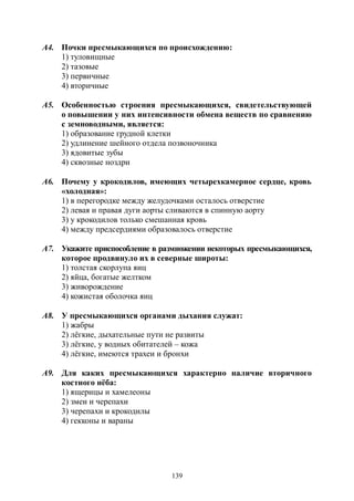 139
А4. Почки пресмыкающихся по происхождению:
1) туловищные
2) тазовые
3) первичные
4) вторичные
А5. Особенностью строения пресмыкающихся, свидетельствующей
о повышении у них интенсивности обмена веществ по сравнению
с земноводными, является:
1) образование грудной клетки
2) удлинение шейного отдела позвоночника
3) ядовитые зубы
4) сквозные ноздри
А6. Почему у крокодилов, имеющих четырехкамерное сердце, кровь
«холодная»:
1) в перегородке между желудочками осталось отверстие
2) левая и правая дуги аорты сливаются в спинную аорту
3) у крокодилов только смешанная кровь
4) между предсердиями образовалось отверстие
А7. Укажите приспособление в размножении некоторых пресмыкающихся,
которое продвинуло их в северные широты:
1) толстая скорлупа яиц
2) яйца, богатые желтком
3) живорождение
4) кожистая оболочка яиц
А8. У пресмыкающихся органами дыхания служат:
1) жабры
2) лёгкие, дыхательные пути не развиты
3) лёгкие, у водных обитателей – кожа
4) лёгкие, имеются трахеи и бронхи
А9. Для каких пресмыкающихся характерно наличие вторичного
костного нёба:
1) ящерицы и хамелеоны
2) змеи и черепахи
3) черепахи и крокодилы
4) гекконы и вараны
Copyright ОАО «ЦКБ «БИБКОМ» & ООО «Aгентство Kнига-Cервис»
 