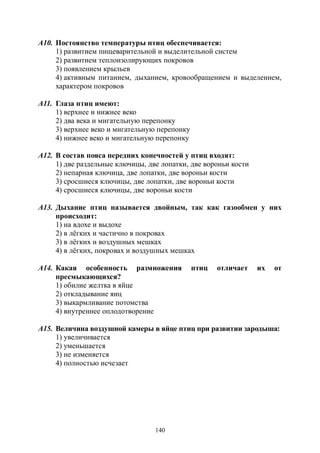 140
А10. Постоянство температуры птиц обеспечивается:
1) развитием пищеварительной и выделительной систем
2) развитием теплоизолирующих покровов
3) появлением крыльев
4) активным питанием, дыханием, кровообращением и выделением,
характером покровов
А11. Глаза птиц имеют:
1) верхнее и нижнее веко
2) два века и мигательную перепонку
3) верхнее веко и мигательную перепонку
4) нижнее веко и мигательную перепонку
А12. В состав пояса передних конечностей у птиц входят:
1) две раздельные ключицы, две лопатки, две вороньи кости
2) непарная ключица, две лопатки, две вороньи кости
3) сросшиеся ключицы, две лопатки, две вороньи кости
4) сросшиеся ключицы, две вороньи кости
А13. Дыхание птиц называется двойным, так как газообмен у них
происходит:
1) на вдохе и выдохе
2) в лёгких и частично в покровах
3) в лёгких и воздушных мешках
4) в лёгких, покровах и воздушных мешках
А14. Какая особенность размножения птиц отличает их от
пресмыкающихся?
1) обилие желтка в яйце
2) откладывание яиц
3) выкармливание потомства
4) внутреннее оплодотворение
А15. Величина воздушной камеры в яйце птиц при развитии зародыша:
1) увеличивается
2) уменьшается
3) не изменяется
4) полностью исчезает
Copyright ОАО «ЦКБ «БИБКОМ» & ООО «Aгентство Kнига-Cервис»
 
