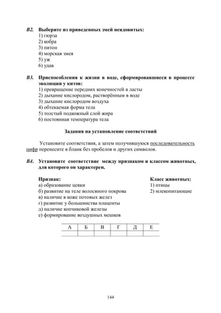 144
В2. Выберите из приведенных змей неядовитых:
1) гюрза
2) кобра
3) питон
4) морская змея
5) уж
6) удав
В3. Приспособления к жизни в воде, сформировавшиеся в процессе
эволюции у китов:
1) превращение передних конечностей в ласты
2) дыхание кислородом, растворённым в воде
3) дыхание кислородом воздуха
4) обтекаемая форма тела
5) толстый подкожный слой жира
6) постоянная температура тела
Задания на установление соответствий
Установите соответствия, а затем получившуюся последовательность
цифр перенесите в бланк без пробелов и других символов.
В4. Установите соответствие между признаком и классом животных,
для которого он характерен.
Признак: Класс животных:
а) образование цевки 1) птицы
б) развитие на теле волосяного покрова 2) млекопитающие
в) наличие в коже потовых желез
г) развитие у большинства плаценты
д) наличие копчиковой железы
е) формирование воздушных мешков
А Б В Г Д Е
Copyright ОАО «ЦКБ «БИБКОМ» & ООО «Aгентство Kнига-Cервис»
 