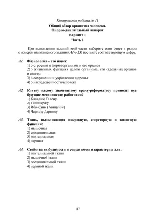 147
Контрольная работа № 11
Общий обзор организма человека.
Опорно-двигательный аппарат
Вариант 1
Часть 1
При выполнении заданий этой части выберите один ответ и рядом
с номером выполняемого задания (А1–А25) поставьте соответствующую цифру.
А1. Физиология – это наука:
1) о строении и форме организма и его органов
2) о жизненных функциях целого организма, его отдельных органов
и систем
3) о сохранении и укреплении здоровья
4) о наследственности человека
А2. Клятву какому знаменитому врачу-реформатору приносят все
будущие медицинские работники?
1) Клавдию Галену
2) Гиппократу
3) Ибн-Сине (Авиценне)
4) Чарльзу Дарвину
А3. Ткань, выполняющая покровную, секреторную и защитную
функции:
1) мышечная
2) соединительная
3) эпителиальная
4) нервная
А4. Свойства возбудимости и сократимости характерны для:
1) эпителиальной ткани
2) мышечной ткани
3) соединительной ткани
4) нервной ткани
Copyright ОАО «ЦКБ «БИБКОМ» & ООО «Aгентство Kнига-Cервис»
 