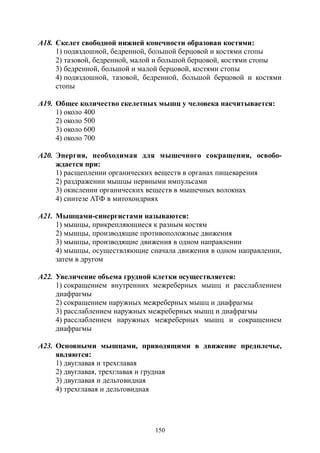 150
А18. Скелет свободной нижней конечности образован костями:
1) подвздошной, бедренной, большой берцовой и костями стопы
2) тазовой, бедренной, малой и большой берцовой, костями стопы
3) бедренной, большой и малой берцовой, костями стопы
4) подвздошной, тазовой, бедренной, большой берцовой и костями
стопы
А19. Общее количество скелетных мышц у человека насчитывается:
1) около 400
2) около 500
3) около 600
4) около 700
А20. Энергия, необходимая для мышечного сокращения, освобо-
ждается при:
1) расщеплении органических веществ в органах пищеварения
2) раздражении мышцы нервными импульсами
3) окислении органических веществ в мышечных волокнах
4) синтезе АТФ в митохондриях
А21. Мышцами-синергистами называются:
1) мышцы, прикрепляющиеся к разным костям
2) мышцы, производящие противоположные движения
3) мышцы, производящие движения в одном направлении
4) мышцы, осуществляющие сначала движения в одном направлении,
затем в другом
А22. Увеличение объема грудной клетки осуществляется:
1) сокращением внутренних межреберных мышц и расслаблением
диафрагмы
2) сокращением наружных межреберных мышц и диафрагмы
3) расслаблением наружных межреберных мышц и диафрагмы
4) расслаблением наружных межреберных мышц и сокращением
диафрагмы
А23. Основными мышцами, приводящими в движение предплечье,
являются:
1) двуглавая и трехглавая
2) двуглавая, трехглавая и грудная
3) двуглавая и дельтовидная
4) трехглавая и дельтовидная
Copyright ОАО «ЦКБ «БИБКОМ» & ООО «Aгентство Kнига-Cервис»
 