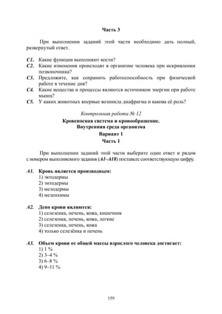 159
Часть 3
При выполнении заданий этой части необходимо дать полный,
развернутый ответ.
С1. Какие функции выполняют кости?
С2. Какие изменения происходят в организме человека при искривлении
позвоночника?
С3. Предложите, как сохранить работоспособность при физической
работе в течение дня?
С4. Какие вещества и процессы являются источником энергии при работе
мышц?
С5. У каких животных впервые возникла диафрагма и какова её роль?
Контрольная работа № 12
Кровеносная система и кровообращение.
Внутренняя среда организма
Вариант 1
Часть 1
При выполнении заданий этой части выберите один ответ и рядом
с номером выполняемого задания (А1–А18) поставьте соответствующую цифру.
А1. Кровь является производным:
1) эктодермы
2) энтодермы
3) мезодермы
4) мезенхимы
А2. Депо крови являются:
1) селезенка, печень, кожа, кишечник
2) селезенка, печень, кожа, легкие
3) селезенка, печень, кожа
4) только селезёнка и печень
А3. Объем крови от общей массы взрослого человека достигает:
1) 1 %
2) 3–4 %
3) 6–8 %
4) 9–11 %
Copyright ОАО «ЦКБ «БИБКОМ» & ООО «Aгентство Kнига-Cервис»
 