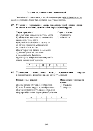 163
Задания на установление соответствий
Установите соответствия, а затем получившуюся последовательность
цифр перенесите в бланк без пробелов и других символов.
В3. Установите соответствие между характеристикой клеток крови
человека и их принадлежностью к определённой группе.
Характеристика: Группы клеток:
а) образуются в красном костном мозге 1) эритроциты
б) образуются в селезенке, лимфоузлах,
красном костном мозге
2) лейкоциты
в) осуществляют перенос кислорода
от легких к тканям и углекислоты
от тканей тела в легкие
г) разрушаются в печени и селезенке
д) разнообразны по строению
и выполняемым функциям
е) участвуют в образовании иммунного
ответа в организме человека
А Б В Г Д Е
В4. Установите соответствие между кровеносным сосудом
и направлением движения крови в нем у человека:
Кровеносные сосуды: Направление движения
крови:
а) вены малого круга кровообращения 1) от сердца
б) вены большого круга кровообращения 2) к сердцу
в) артерии малого круга кровообращения
г) артерии большого круга кровообращения
А Б В Г
Copyright ОАО «ЦКБ «БИБКОМ» & ООО «Aгентство Kнига-Cервис»
 
