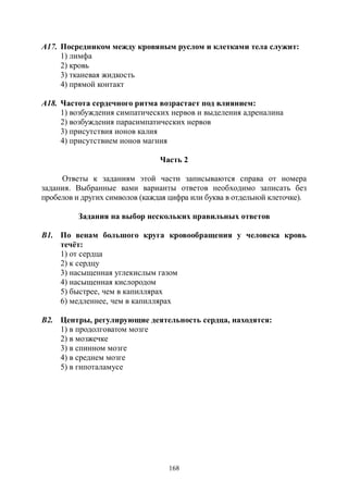 168
А17. Посредником между кровяным руслом и клетками тела служит:
1) лимфа
2) кровь
3) тканевая жидкость
4) прямой контакт
А18. Частота сердечного ритма возрастает под влиянием:
1) возбуждения симпатических нервов и выделения адреналина
2) возбуждения парасимпатических нервов
3) присутствия ионов калия
4) присутствием ионов магния
Часть 2
Ответы к заданиям этой части записываются справа от номера
задания. Выбранные вами варианты ответов необходимо записать без
пробелов и других символов (каждая цифра или буква в отдельной клеточке).
Задания на выбор нескольких правильных ответов
В1. По венам большого круга кровообращения у человека кровь
течёт:
1) от сердца
2) к сердцу
3) насыщенная углекислым газом
4) насыщенная кислородом
5) быстрее, чем в капиллярах
6) медленнее, чем в капиллярах
В2. Центры, регулирующие деятельность сердца, находятся:
1) в продолговатом мозге
2) в мозжечке
3) в спинном мозге
4) в среднем мозге
5) в гипоталамусе
Copyright ОАО «ЦКБ «БИБКОМ» & ООО «Aгентство Kнига-Cервис»
 