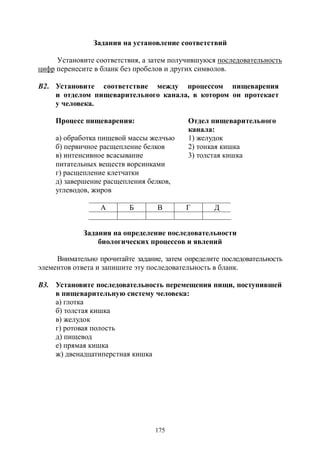 175
Задания на установление соответствий
Установите соответствия, а затем получившуюся последовательность
цифр перенесите в бланк без пробелов и других символов.
В2. Установите соответствие между процессом пищеварения
и отделом пищеварительного канала, в котором он протекает
у человека.
Процесс пищеварения: Отдел пищеварительного
канала:
а) обработка пищевой массы желчью 1) желудок
б) первичное расщепление белков 2) тонкая кишка
в) интенсивное всасывание
питательных веществ ворсинками
3) толстая кишка
г) расщепление клетчатки
д) завершение расщепления белков,
углеводов, жиров
А Б В Г Д
Задания на определение последовательности
биологических процессов и явлений
Внимательно прочитайте задание, затем определите последовательность
элементов ответа и запишите эту последовательность в бланк.
В3. Установите последовательность перемещения пищи, поступившей
в пищеварительную систему человека:
а) глотка
б) толстая кишка
в) желудок
г) ротовая полость
д) пищевод
е) прямая кишка
ж) двенадцатиперстная кишка
Copyright ОАО «ЦКБ «БИБКОМ» & ООО «Aгентство Kнига-Cервис»
 