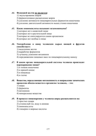 177
А4. Функцией желчи не является:
1) эмульгирование жиров
2) ферментативное расщепление жиров
3) усиление активности пищеварительных ферментов кишечника
4) усиление двигательной активности мышц стенки кишечника
А5. Какие аминокислоты называют незаменимыми?
1) которых нет в животной пище
2) которых нет в растительной пище
3) которые не синтезируются самим организмом
4) которых нет вообще в пище
А6. Употребление в пищу человеком сырых овощей и фруктов
способствует:
1) выделению желчи
2) выработке ферментов
3) лучшему усвоению витаминов
4) передвижению пищевых масс по пищеварительному каналу
А7. В каком органе пищеварительной системы человека происходит
переваривание пищи?
1) в тонком кишечнике
2) в прямой кишке
3) в пищеводе
4) в глотке
А8. Вещества, определяющие интенсивность и направление химических
процессов обмена веществ в организме человека, – это:
1) жиры
2) ферменты
3) витаминов
4) минеральные вещества
А9. В процессе пищеварения у человека жиры расщепляются на:
1) простые сахара
2) углекислый газ, воду и аммиак
3) аминокислоты
4) глицерин и жирные кислоты
Copyright ОАО «ЦКБ «БИБКОМ» & ООО «Aгентство Kнига-Cервис»
 
