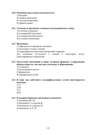 178
А10. Основная масса воды всасывается в:
1) желудке
2) тонком кишечнике
3) толстом кишечнике
4) прямой кишке
А11. Углеводы в организме человека откладываются в запас:
1) в печени и мышцах
2) в подкожной клетчатке
3) в поджелудочной железе
4) в стенках кишечника
А12. Витамины:
1) образуются в организме человека
2) поступают только с пищей
3) секретируются железами внутренней секреции
4) в основном поступают с пищей, а некоторые могут
синтезироваться в организме
А13. Отсутствие витаминов в пище человека приводит к нарушению
обмена веществ, так как они участвуют в образовании:
1) углеводов
2) нуклеиновых кислот
3) ферментов
4) минеральных солей
А14. В коже под действием ультрафиолетовых лучей синтезируется
витамин:
1) А
2) В
3) С
4) D
А15. К водорастворимым витаминам относятся:
1) витамины В и D
2) витамины С и группы В
3) витамины А и группы В
4) витамины А, С, D
Copyright ОАО «ЦКБ «БИБКОМ» & ООО «Aгентство Kнига-Cервис»
 
