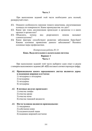 181
Часть 3
При выполнении заданий этой части необходимо дать полный,
развернутый ответ.
С1. Опишите особенности строения тонкого кишечника, увеличивающие
площадь его поверхности. Какие преимущества это дает?
С2. Какие три этапа диссимиляции происходят в организме и в каких
органах и органеллах?
С3. Объясните, почему вид разрезанного лимона вызывает
слюноотделение?
С4. Какие факторы способствуют развитию заболевания бери-бери?
Каковы основные проявления данного заболевания? Назовите
основные меры профилактики.
Контрольная работа № 14
Кожа. Выделительная и дыхательная системы
Вариант 1
Часть 1
При выполнении заданий этой части выберите один ответ и рядом
с номером выполняемого задания (А1–А22) поставьте соответствующую цифру.
А1. Производными какого зародышевого листка являются дерма
и подкожная жировая клетчатка:
1) эктодермы и энтодермы
2) мезодермы
3) эктодермы
4) энтодермы
А2. В потовых железах происходит:
1) очистка лимфы
2) очистка крови
3) очистка мочи
4) очистка тканевой жидкости
А3. Ногти человека являются производными:
1) эпидермиса
2) собственно кожи
3) соединительной ткани
4) подкожно-жировой клетчатки
Copyright ОАО «ЦКБ «БИБКОМ» & ООО «Aгентство Kнига-Cервис»
 