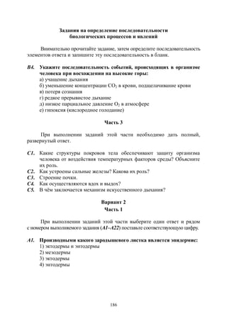 186
Задания на определение последовательности
биологических процессов и явлений
Внимательно прочитайте задание, затем определите последовательность
элементов ответа и запишите эту последовательность в бланк.
В4. Укажите последовательность событий, происходящих в организме
человека при восхождении на высокие горы:
а) учащение дыхания
б) уменьшение концентрации СО2 в крови, подщелачивание крови
в) потеря сознания
г) редкое прерывистое дыхание
д) низкое парциальное давление О2 в атмосфере
е) гипоксия (кислородное голодание)
Часть 3
При выполнении заданий этой части необходимо дать полный,
развернутый ответ.
С1. Какие структуры покровов тела обеспечивают защиту организма
человека от воздействия температурных факторов среды? Объясните
их роль.
С2. Как устроены сальные железы? Какова их роль?
С3. Строение почки.
С4. Как осуществляются вдох и выдох?
С5. В чём заключается механизм искусственного дыхания?
Вариант 2
Часть 1
При выполнении заданий этой части выберите один ответ и рядом
с номером выполняемого задания (А1–А22) поставьте соответствующую цифру.
А1. Производными какого зародышевого листка является эпидермис:
1) эктодермы и энтодермы
2) мезодермы
3) эктодермы
4) энтодермы
Copyright ОАО «ЦКБ «БИБКОМ» & ООО «Aгентство Kнига-Cервис»
 