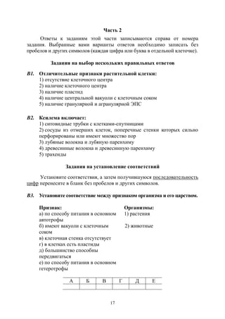 17
Часть 2
Ответы к заданиям этой части записываются справа от номера
задания. Выбранные вами варианты ответов необходимо записать без
пробелов и других символов (каждая цифра или буква в отдельной клеточке).
Задания на выбор нескольких правильных ответов
В1. Отличительные признаки растительной клетки:
1) отсутствие клеточного центра
2) наличие клеточного центра
3) наличие пластид
4) наличие центральной вакуоли с клеточным соком
5) наличие гранулярной и агранулярной ЭПС
В2. Ксилема включает:
1) ситовидные трубки с клетками-спутницами
2) сосуды из отмерших клеток, поперечные стенки которых сильно
перфорированы или имеют множество пор
3) лубяные волокна и лубяную паренхиму
4) древесинные волокна и древесинную паренхиму
5) трахеиды
Задания на установление соответствий
Установите соответствия, а затем получившуюся последовательность
цифр перенесите в бланк без пробелов и других символов.
В3. Установите соответствие между признаком организма и его царством.
Признак: Организмы:
а) по способу питания в основном
автотрофы
1) растения
б) имеют вакуоли с клеточным
соком
2) животные
в) клеточная стенка отсутствует
г) в клетках есть пластиды
д) большинство способны
передвигаться
е) по способу питания в основном
гетеротрофы
А Б В Г Д Е
Copyright ОАО «ЦКБ «БИБКОМ» & ООО «Aгентство Kнига-Cервис»
 