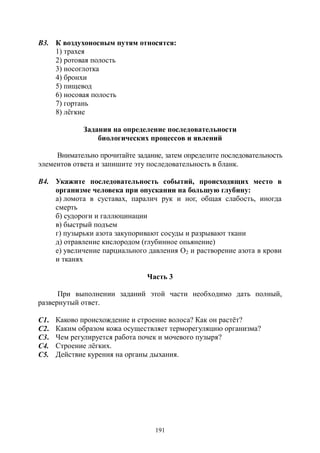 191
В3. К воздухоносным путям относятся:
1) трахея
2) ротовая полость
3) носоглотка
4) бронхи
5) пищевод
6) носовая полость
7) гортань
8) лёгкие
Задания на определение последовательности
биологических процессов и явлений
Внимательно прочитайте задание, затем определите последовательность
элементов ответа и запишите эту последовательность в бланк.
В4. Укажите последовательность событий, происходящих место в
организме человека при опускании на большую глубину:
а) ломота в суставах, паралич рук и ног, общая слабость, иногда
смерть
б) судороги и галлюцинации
в) быстрый подъем
г) пузырьки азота закупоривают сосуды и разрывают ткани
д) отравление кислородом (глубинное опьянение)
е) увеличение парциального давления О2 и растворение азота в крови
и тканях
Часть 3
При выполнении заданий этой части необходимо дать полный,
развернутый ответ.
С1. Каково происхождение и строение волоса? Как он растёт?
С2. Каким образом кожа осуществляет терморегуляцию организма?
С3. Чем регулируется работа почек и мочевого пузыря?
С4. Строение лёгких.
С5. Действие курения на органы дыхания.
Copyright ОАО «ЦКБ «БИБКОМ» & ООО «Aгентство Kнига-Cервис»
 