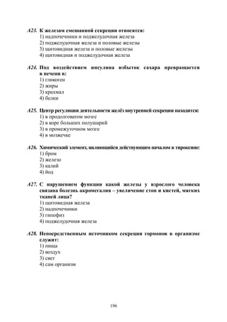 196
А23. К железам смешанной секреции относятся:
1) надпочечники и поджелудочная железа
2) поджелудочная железа и половые железы
3) щитовидная железа и половые железы
4) щитовидная и поджелудочная железа
А24. Под воздействием инсулина избыток сахара превращается
в печени в:
1) гликоген
2) жиры
3) крахмал
4) белки
А25. Центр регуляции деятельности желёз внутренней секреции находится:
1) в продолговатом мозге
2) в коре больших полушарий
3) в промежуточном мозге
4) в мозжечке
А26. Химический элемент, являющийся действующим началом в тироксине:
1) бром
2) железо
3) калий
4) йод
А27. С нарушением функции какой железы у взрослого человека
связана болезнь акромегалия – увеличение стоп и кистей, мягких
тканей лица?
1) щитовидная железа
2) надпочечники
3) гипофиз
4) поджелудочная железа
А28. Непосредственным источником секреции гормонов в организме
служит:
1) пища
2) воздух
3) свет
4) сам организм
Copyright ОАО «ЦКБ «БИБКОМ» & ООО «Aгентство Kнига-Cервис»
 