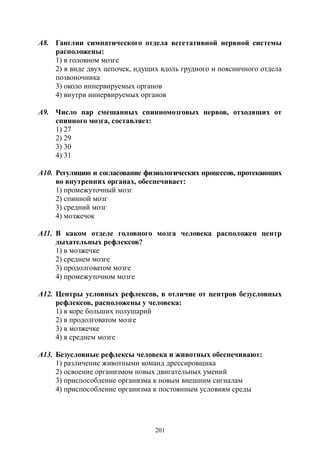 201
А8. Ганглии симпатического отдела вегетативной нервной системы
расположены:
1) в головном мозге
2) в виде двух цепочек, идущих вдоль грудного и поясничного отдела
позвоночника
3) около иннервируемых органов
4) внутри иннервируемых органов
А9. Число пар смешанных спинномозговых нервов, отходящих от
спинного мозга, составляет:
1) 27
2) 29
3) 30
4) 31
А10. Регуляцию и согласование физиологических процессов, протекающих
во внутренних органах, обеспечивает:
1) промежуточный мозг
2) спинной мозг
3) средний мозг
4) мозжечок
А11. В каком отделе головного мозга человека расположен центр
дыхательных рефлексов?
1) в мозжечке
2) среднем мозге
3) продолговатом мозге
4) промежуточном мозге
А12. Центры условных рефлексов, в отличие от центров безусловных
рефлексов, расположены у человека:
1) в коре больших полушарий
2) в продолговатом мозге
3) в мозжечке
4) в среднем мозге
А13. Безусловные рефлексы человека и животных обеспечивают:
1) различение животными команд дрессировщика
2) освоение организмом новых двигательных умений
3) приспособление организма к новым внешним сигналам
4) приспособление организма к постоянным условиям среды
Copyright ОАО «ЦКБ «БИБКОМ» & ООО «Aгентство Kнига-Cервис»
 