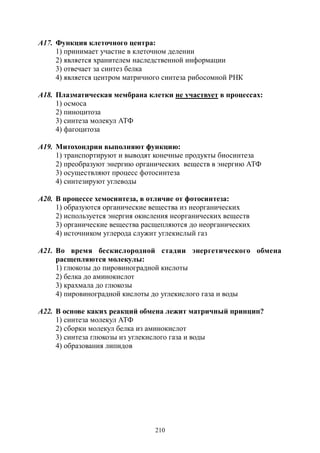 210
А17. Функция клеточного центра:
1) принимает участие в клеточном делении
2) является хранителем наследственной информации
3) отвечает за синтез белка
4) является центром матричного синтеза рибосомной РНК
А18. Плазматическая мембрана клетки не участвует в процессах:
1) осмоса
2) пиноцитоза
3) синтеза молекул АТФ
4) фагоцитоза
А19. Митохондрии выполняют функцию:
1) транспортируют и выводят конечные продукты биосинтеза
2) преобразуют энергию органических веществ в энергию АТФ
3) осуществляют процесс фотосинтеза
4) синтезируют углеводы
А20. В процессе хемосинтеза, в отличие от фотосинтеза:
1) образуются органические вещества из неорганических
2) используется энергия окисления неорганических веществ
3) органические вещества расщепляются до неорганических
4) источником углерода служит углекислый газ
А21. Во время бескислородной стадии энергетического обмена
расщепляются молекулы:
1) глюкозы до пировиноградной кислоты
2) белка до аминокислот
3) крахмала до глюкозы
4) пировиноградной кислоты до углекислого газа и воды
А22. В основе каких реакций обмена лежит матричный принцип?
1) синтеза молекул АТФ
2) сборки молекул белка из аминокислот
3) синтеза глюкозы из углекислого газа и воды
4) образования липидов
Copyright ОАО «ЦКБ «БИБКОМ» & ООО «Aгентство Kнига-Cервис»
 