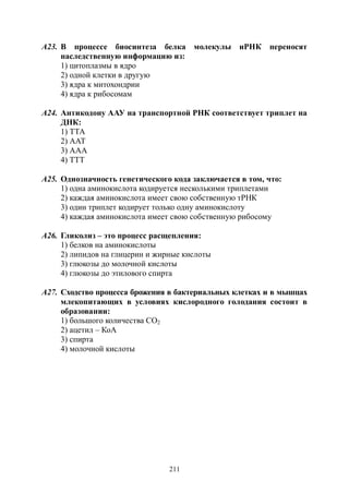211
А23. В процессе биосинтеза белка молекулы иРНК переносят
наследственную информацию из:
1) цитоплазмы в ядро
2) одной клетки в другую
3) ядра к митохондрии
4) ядра к рибосомам
А24. Антикодону ААУ на транспортной РНК соответствует триплет на
ДНК:
1) ТТА
2) ААТ
3) ААА
4) ТТТ
А25. Однозначность генетического кода заключается в том, что:
1) одна аминокислота кодируется несколькими триплетами
2) каждая аминокислота имеет свою собственную тРНК
3) один триплет кодирует только одну аминокислоту
4) каждая аминокислота имеет свою собственную рибосому
А26. Гликолиз – это процесс расщепления:
1) белков на аминокислоты
2) липидов на глицерин и жирные кислоты
3) глюкозы до молочной кислоты
4) глюкозы до этилового спирта
А27. Сходство процесса брожения в бактериальных клетках и в мышцах
млекопитающих в условиях кислородного голодания состоит в
образовании:
1) большого количества СО2
2) ацетил – КоА
3) спирта
4) молочной кислоты
Copyright ОАО «ЦКБ «БИБКОМ» & ООО «Aгентство Kнига-Cервис»
 