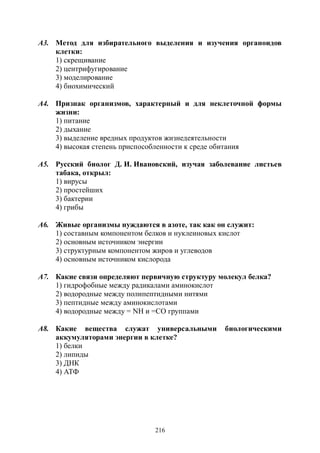 216
А3. Метод для избирательного выделения и изучения органоидов
клетки:
1) скрещивание
2) центрифугирование
3) моделирование
4) биохимический
А4. Признак организмов, характерный и для неклеточной формы
жизни:
1) питание
2) дыхание
3) выделение вредных продуктов жизнедеятельности
4) высокая степень приспособленности к среде обитания
А5. Русский биолог Д. И. Ивановский, изучая заболевание листьев
табака, открыл:
1) вирусы
2) простейших
3) бактерии
4) грибы
А6. Живые организмы нуждаются в азоте, так как он служит:
1) составным компонентом белков и нуклеиновых кислот
2) основным источником энергии
3) структурным компонентом жиров и углеводов
4) основным источником кислорода
А7. Какие связи определяют первичную структуру молекул белка?
1) гидрофобные между радикалами аминокислот
2) водородные между полипептидными нитями
3) пептидные между аминокислотами
4) водородные между = NН и =СО группами
А8. Какие вещества служат универсальными биологическими
аккумуляторами энергии в клетке?
1) белки
2) липиды
3) ДНК
4) АТФ
Copyright ОАО «ЦКБ «БИБКОМ» & ООО «Aгентство Kнига-Cервис»
 
