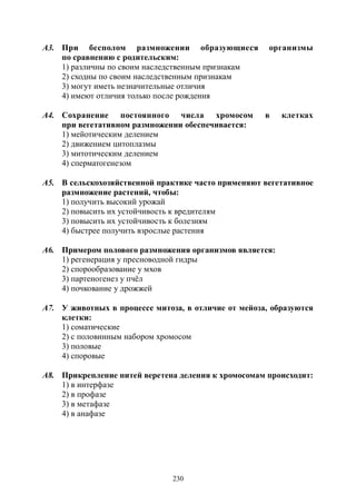 230
А3. При бесполом размножении образующиеся организмы
по сравнению с родительским:
1) различны по своим наследственным признакам
2) сходны по своим наследственным признакам
3) могут иметь незначительные отличия
4) имеют отличия только после рождения
А4. Сохранение постоянного числа хромосом в клетках
при вегетативном размножении обеспечивается:
1) мейотическим делением
2) движением цитоплазмы
3) митотическим делением
4) сперматогенезом
А5. В сельскохозяйственной практике часто применяют вегетативное
размножение растений, чтобы:
1) получить высокий урожай
2) повысить их устойчивость к вредителям
3) повысить их устойчивость к болезням
4) быстрее получить взрослые растения
А6. Примером полового размножения организмов является:
1) регенерация у пресноводной гидры
2) спорообразование у мхов
3) партеногенез у пчёл
4) почкование у дрожжей
А7. У животных в процессе митоза, в отличие от мейоза, образуются
клетки:
1) соматические
2) с половинным набором хромосом
3) половые
4) споровые
А8. Прикрепление нитей веретена деления к хромосомам происходит:
1) в интерфазе
2) в профазе
3) в метафазе
4) в анафазе
Copyright ОАО «ЦКБ «БИБКОМ» & ООО «Aгентство Kнига-Cервис»
 