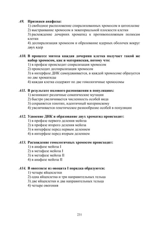 231
А9. Признаки анафазы:
1) свободное расположение спирализованных хромосом в цитоплазме
2) выстраивание хромосом в экваториальной плоскости клетки
3) расхождение дочерних хроматид к противоположным полюсам
клетки
4) деспирализация хромосом и образование ядерных оболочек вокруг
двух ядер
А10. В процессе митоза каждая дочерняя клетка получает такой же
набор хромосом, как и материнская, потому что:
1) в профазе происходит спирализация хромосом
2) происходит деспирализация хромосом
3) в интерфазе ДНК самоудваивается, в каждой хромосоме образуется
по две хроматиды
4) каждая клетка содержит по две гомологичные хромосомы
А11. В результате полового размножения в популяциях:
1) возникают различные соматические мутации
2) быстро увеличивается численность особей вида
3) сохраняется генотип, идентичный материнскому
4) увеличивается генетическое разнообразие особей в популяции
А12. Удвоение ДНК и образование двух хроматид происходит:
1) в профазе первого деления мейоза
2) в профазе второго деления мейоза
3) в интерфазе перед первым делением
4) в интерфазе перед вторым делением
А13. Расхождение гомологичных хромосом происходит:
1) в анафазе мейоза I
2) в метафазе мейоза I
3) в метафазе мейоза II
4) в анафазе мейоза II
А14. В овогенезе из овоцита I порядка образуются:
1) четыре яйцеклетки
2) одна яйцеклетка и три направительных тельца
3) две яйцеклетки и два направительных тельца
4) четыре овогония
Copyright ОАО «ЦКБ «БИБКОМ» & ООО «Aгентство Kнига-Cервис»
 