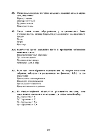 237
А8. Организм, в генотипе которого содержатся разные аллели одного
гена, называют:
1) рецессивным
2) гетерозиготным
3) доминантным
4) гомозиготным
А9. Число типов гамет, образующееся у гетерозиготного быка
с черным цветом шерсти (черный цвет доминирует над красным):
1) один
2) два
3) три
4) четыре
А10. Количество групп сцепления генов в хромосомах организмов
зависит от числа:
1) пар гомологичных хромосом
2) аллельных генов
3) доминантных генов
4) молекул ДНК в ядре
А11. Если при моногибридном скрещивании во втором поколении
гибридов наблюдается расщепление по фенотипу 1:2:1, то это
следствие:
1) неполного доминирования
2) полного доминирования
3) взаимодействия генов
4) сцепленного наследования
А12. Из оплодотворённой яйцеклетки развивается мальчик, если
после оплодотворения и зиготе окажется хромосомный набор:
1) 22 аутосомы + Y
2) 22 аутосомы + X
3) 44 аутосомы + XY
4) 44 аутосомы + XX
Copyright ОАО «ЦКБ «БИБКОМ» & ООО «Aгентство Kнига-Cервис»
 