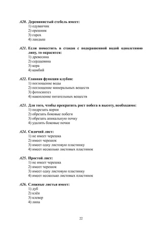 22
А20. Деревянистый стебель имеет:
1) одуванчик
2) орешник
3) горох
4) ландыш
А21. Если поместить в стакан с подкрашенной водой однолетнюю
липу, то окрасится:
1) древесина
2) сердцевина
3) кора
4) камбий
А22. Главная функция клубня:
1) поглощение воды
2) поглощение минеральных веществ
3) фотосинтез
4) накопление питательных веществ
А23. Для того, чтобы прекратить рост побега в высоту, необходимо:
1) подрезать корни
2) обрезать боковые побеги
3) обрезать апикальную почку
4) удалить боковые почки
А24. Сидячий лист:
1) не имеет черешка
2) имеет черешок
3) имеет одну листовую пластинку
4) имеет несколько листовых пластинок
А25. Простой лист:
1) не имеет черешка
2) имеет черешок
3) имеет одну листовую пластинку
4) имеет несколько листовых пластинок
А26. Сложные листья имеет:
1) дуб
2) клён
3) клевер
4) липа
Copyright ОАО «ЦКБ «БИБКОМ» & ООО «Aгентство Kнига-Cервис»
 