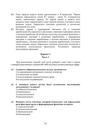 243
С4. Гены окраски шерсти кошек расположены в Х-хромосоме. Черная
окраска определяется геном ХВ
, рыжая – геном Хb
, гетерозиготы
имеют черепаховую окраску. От черной кошки и рыжего кота
родились один черепаховый и один черный котенок. Составьте схему
решения задачи. Определите генотипы родителей и потомства,
возможный пол котят.
С5. Растение дурман с пурпурными цветками (А) и гладкими
коробочками (b) скрестили с растением, имеющим пурпурные цветки
и колючие коробочки. В потомстве получены следующие фенотипы: с
пурпурными цветками и колючими коробочками, с пурпурными
цветками и гладкими коробочками, с белыми цветками и колючими
коробочками, с белыми цветками и гладкими коробочками. Составьте
схему решения задачи. Определите генотипы родителей, потомства и
возможное соотношение фенотипов. Установите характер
наследования признаков.
Вариант 2
Часть 1
При выполнении заданий этой части выберите один ответ и рядом
с номером выполняемого задания (А1–А31) поставьте соответствующую цифру.
А1. Сущность гибридологического метода заключается:
1) в скрещивании организмов и анализе потомства
2) в получении мутаций
3) в исследовании генеалогического древа
4) в получении модификаций
А2. С помощью какого метода было установлено наследование
дальтонизма у человека?
1) гибридологического
2) близнецового
3) генеалогического
4) биохимического
А3. Назовите метод генетики, который используют для определения
роли факторов среды в формировании фенотипа человека:
1) генеалогический
2) палеонтологический
3) биохимический
4) близнецовый
Copyright ОАО «ЦКБ «БИБКОМ» & ООО «Aгентство Kнига-Cервис»
 