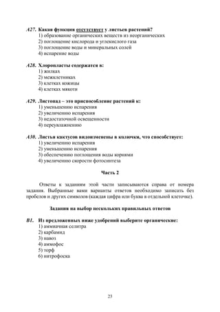 23
А27. Какая функция отсутствует у листьев растений?
1) образование органических веществ из неорганических
2) поглощение кислорода и углекислого газа
3) поглощение воды и минеральных солей
4) испарение воды
А28. Хлоропласты содержатся в:
1) жилках
2) межклетниках
3) клетках кожицы
4) клетках мякоти
А29. Листопад – это приспособление растений к:
1) уменьшению испарения
2) увеличению испарения
3) недостаточной освещенности
4) переувлажнению
А30. Листья кактусов видоизменены в колючки, что способствует:
1) увеличению испарения
2) уменьшению испарения
3) обеспечению поглощения воды корнями
4) увеличению скорости фотосинтеза
Часть 2
Ответы к заданиям этой части записываются справа от номера
задания. Выбранные вами варианты ответов необходимо записать без
пробелов и других символов (каждая цифра или буква в отдельной клеточке).
Задания на выбор нескольких правильных ответов
В1. Из предложенных ниже удобрений выберите органические:
1) аммиачная селитра
2) карбамид
3) навоз
4) аммофос
5) торф
6) нитрофоска
Copyright ОАО «ЦКБ «БИБКОМ» & ООО «Aгентство Kнига-Cервис»
 