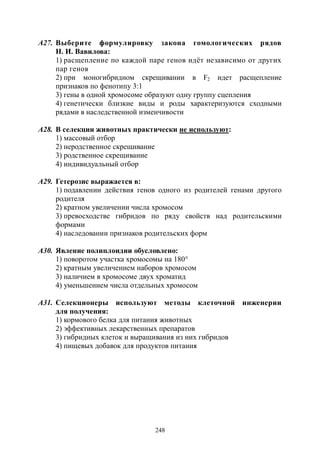 248
А27. Выберите формулировку закона гомологических рядов
Н. И. Вавилова:
1) расщепление по каждой паре генов идёт независимо от других
пар генов
2) при моногибридном скрещивании в F2 идет расщепление
признаков по фенотипу 3:1
3) гены в одной хромосоме образуют одну группу сцепления
4) генетически близкие виды и роды характеризуются сходными
рядами в наследственной изменчивости
А28. В селекции животных практически не используют:
1) массовый отбор
2) неродственное скрещивание
3) родственное скрещивание
4) индивидуальный отбор
А29. Гетерозис выражается в:
1) подавлении действия генов одного из родителей генами другого
родителя
2) кратном увеличении числа хромосом
3) превосходстве гибридов по ряду свойств над родительскими
формами
4) наследовании признаков родительских форм
А30. Явление полиплоидии обусловлено:
1) поворотом участка хромосомы на 180°
2) кратным увеличением наборов хромосом
3) наличием в хромосоме двух хроматид
4) уменьшением числа отдельных хромосом
А31. Селекционеры используют методы клеточной инженерии
для получения:
1) кормового белка для питания животных
2) эффективных лекарственных препаратов
3) гибридных клеток и выращивания из них гибридов
4) пищевых добавок для продуктов питания
Copyright ОАО «ЦКБ «БИБКОМ» & ООО «Aгентство Kнига-Cервис»
 