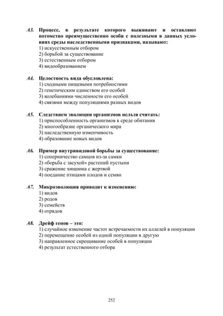 252
А3. Процесс, в результате которого выживают и оставляют
потомство преимущественно особи с полезными в данных усло-
виях среды наследственными признаками, называют:
1) искусственным отбором
2) борьбой за существование
3) естественным отбором
4) видообразованием
А4. Целостность вида обусловлена:
1) сходными пищевыми потребностями
2) генетическим единством его особей
3) колебаниями численности его особей
4) связями между популяциями разных видов
А5. Следствием эволюции организмов нельзя считать:
1) приспособленность организмов к среде обитания
2) многообразие органического мира
3) наследственную изменчивость
4) образование новых видов
А6. Пример внутривидовой борьбы за существование:
1) соперничество самцов из-за самки
2) «борьба с засухой» растений пустыни
3) сражение хищника с жертвой
4) поедание птицами плодов и семян
А7. Микроэволюция приводит к изменению:
1) видов
2) родов
3) семейств
4) отрядов
А8. Дрейф генов – это:
1) случайное изменение частот встречаемости их аллелей в популяции
2) перемещение особей из одной популяции в другую
3) направленное скрещивание особей в популяции
4) результат естественного отбора
Copyright ОАО «ЦКБ «БИБКОМ» & ООО «Aгентство Kнига-Cервис»
 