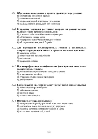 253
А9. Образование новых видов в природе происходит в результате:
1) возрастного изменения особей
2) сезонных изменений
3) природоохранной деятельности человека
4) взаимодействия движущих сил эволюции
А10. В процессе эволюции расселение вьюрков на разные острова
Галапагосского архипелага привело к:
1) усилению действия абиотических факторов
2) образованию новых видов
3) обострению конкуренции между особями
4) обострению межвидовой борьбы
А11. Для перенесения неблагоприятных условий у земноводных,
живущих в умеренном климате, в процессе эволюции появилось:
1) запасание корма
2) перемещение в теплые районы
3) оцепенение
4) изменение окраски
А12. При географическом видообразовании формирование нового вида
происходит в результате:
1) распадения или расширения исходного ареала
2) искусственного отбора
3) сужения нормы реакции признаков
4) дрейфа генов
А13. Биологический прогресс не характеризует такой показатель, как:
1) экологическое разнообразие
2) забота о потомстве
3) широкий ареал
4) высокая численность
А14. Примером дегенерации является:
1) превращение корней у растений повилики в присоски
2) сокращение числа пальцев до двух у страусов
3) развитие зародышей млекопитающих в матке
4) отсутствие конечностей у змей
Copyright ОАО «ЦКБ «БИБКОМ» & ООО «Aгентство Kнига-Cервис»
 