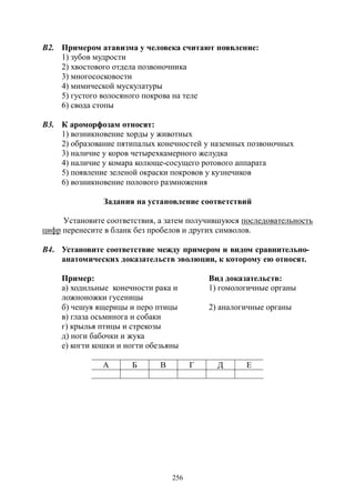 256
В2. Примером атавизма у человека считают появление:
1) зубов мудрости
2) хвостового отдела позвоночника
3) многососковости
4) мимической мускулатуры
5) густого волосяного покрова на теле
6) свода стопы
В3. К ароморфозам относят:
1) возникновение хорды у животных
2) образование пятипалых конечностей у наземных позвоночных
3) наличие у коров четырехкамерного желудка
4) наличие у комара колюще-сосущего ротового аппарата
5) появление зеленой окраски покровов у кузнечиков
6) возникновение полового размножения
Задания на установление соответствий
Установите соответствия, а затем получившуюся последовательность
цифр перенесите в бланк без пробелов и других символов.
В4. Установите соответствие между примером и видом сравнительно-
анатомических доказательств эволюции, к которому ею относят.
Пример: Вид доказательств:
а) ходильные конечности рака и
ложноножки гусеницы
1) гомологичные органы
б) чешуя ящерицы и перо птицы 2) аналогичные органы
в) глаза осьминога и собаки
г) крылья птицы и стрекозы
д) ноги бабочки и жука
е) когти кошки и ногти обезьяны
А Б В Г Д Е
Copyright ОАО «ЦКБ «БИБКОМ» & ООО «Aгентство Kнига-Cервис»
 